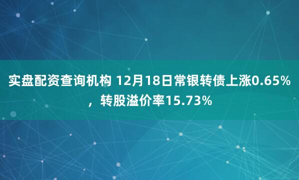 实盘配资查询机构 12月18日常银转债上涨0.65%，转股溢价率15.73%