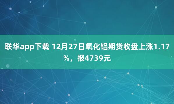 联华app下载 12月27日氧化铝期货收盘上涨1.17%，报4739元