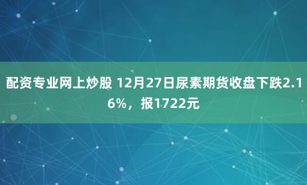 配资专业网上炒股 12月27日尿素期货收盘下跌2.16%，报1722元