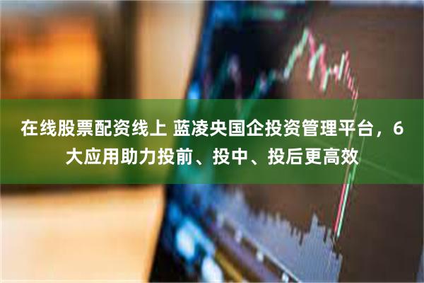 在线股票配资线上 蓝凌央国企投资管理平台，6大应用助力投前、投中、投后更高效