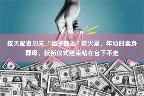 按天配资周末 “猛子政委”黄火星，年幼时卖身葬母，授衔仪式结束站在台下不走
