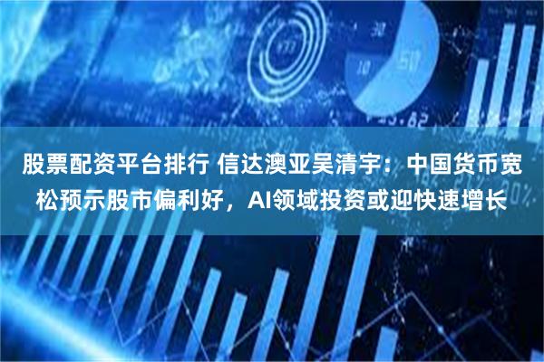 股票配资平台排行 信达澳亚吴清宇：中国货币宽松预示股市偏利好，AI领域投资或迎快速增长