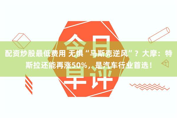 配资炒股最低费用 无惧“马斯克逆风”？大摩：特斯拉还能再涨50%，是汽车行业首选！