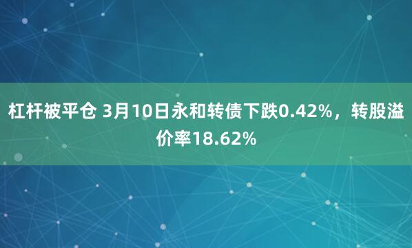 杠杆被平仓 3月10日永和转债下跌0.42%，转股溢价率18.62%