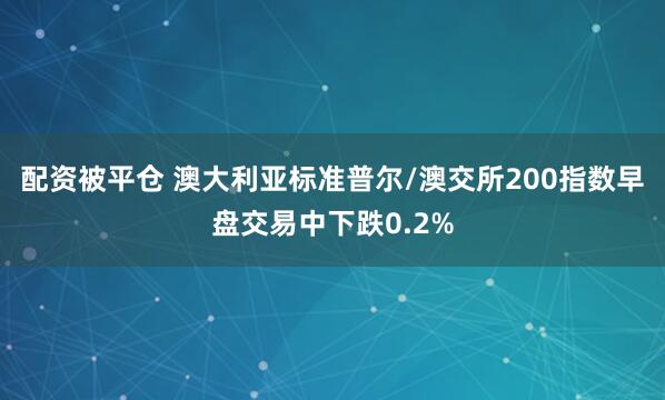 配资被平仓 澳大利亚标准普尔/澳交所200指数早盘交易中下跌0.2%