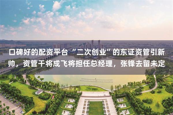 口碑好的配资平台 “二次创业”的东证资管引新帅，资管干将成飞将担任总经理，张锋去留未定