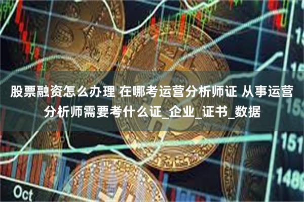 股票融资怎么办理 在哪考运营分析师证 从事运营分析师需要考什么证_企业_证书_数据