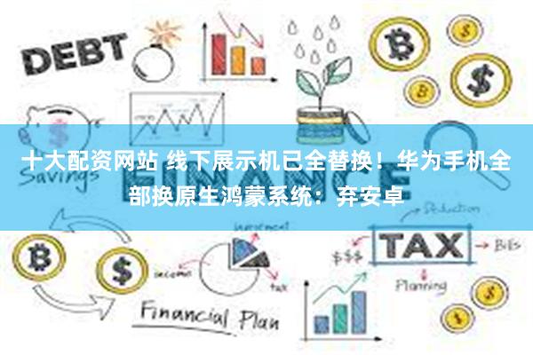 十大配资网站 线下展示机已全替换！华为手机全部换原生鸿蒙系统：弃安卓