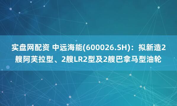 实盘网配资 中远海能(600026.SH)：拟新造2艘阿芙拉型、2艘LR2型及2艘巴拿马型油轮