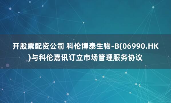 开股票配资公司 科伦博泰生物-B(06990.HK)与科伦嘉讯订立市场管理服务协议