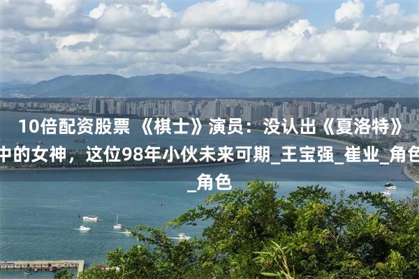 10倍配资股票 《棋士》演员：没认出《夏洛特》中的女神，这位98年小伙未来可期_王宝强_崔业_角色