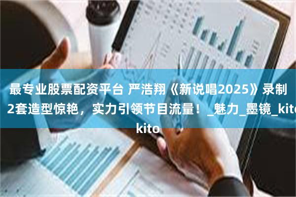 最专业股票配资平台 严浩翔《新说唱2025》录制，2套造型惊艳，实力引领节目流量！_魅力_墨镜_kito