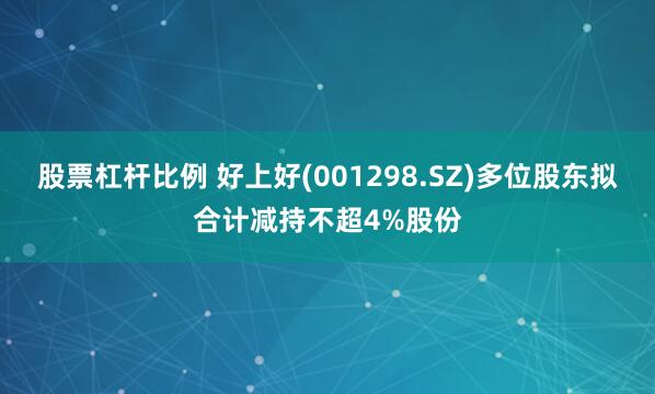 股票杠杆比例 好上好(001298.SZ)多位股东拟合计减持不超4%股份