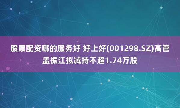 股票配资哪的服务好 好上好(001298.SZ)高管孟振江拟减持不超1.74万股
