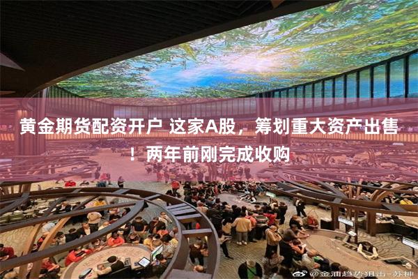 黄金期货配资开户 这家A股，筹划重大资产出售！两年前刚完成收购