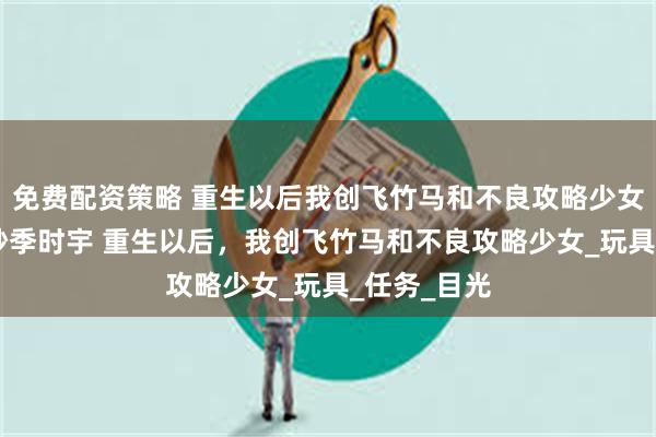 免费配资策略 重生以后我创飞竹马和不良攻略少女 赵蔓笙殷妙季时宇 重生以后，我创飞竹马和不良攻略少女_玩具_任务_目光