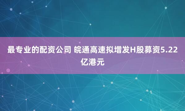 最专业的配资公司 皖通高速拟增发H股募资5.22亿港元