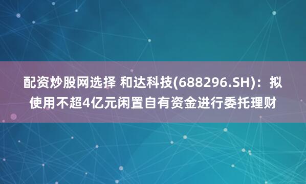 配资炒股网选择 和达科技(688296.SH)：拟使用不超4亿元闲置自有资金进行委托理财