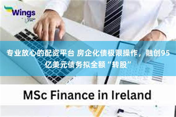 专业放心的配资平台 房企化债极限操作，融创95亿美元债务拟全额“转股”