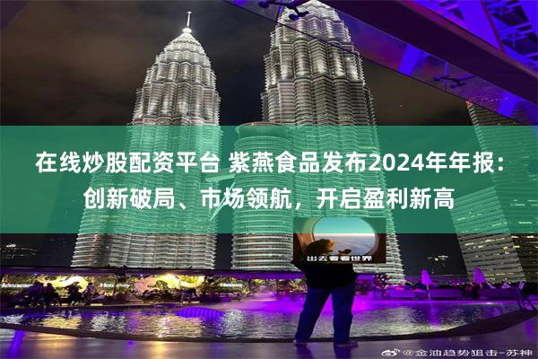 在线炒股配资平台 紫燕食品发布2024年年报：创新破局、市场领航，开启盈利新高