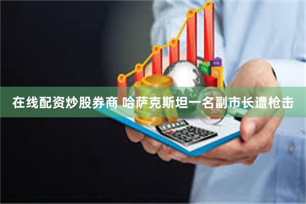 在线配资炒股券商 哈萨克斯坦一名副市长遭枪击