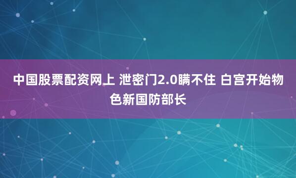 中国股票配资网上 泄密门2.0瞒不住 白宫开始物色新国防部长
