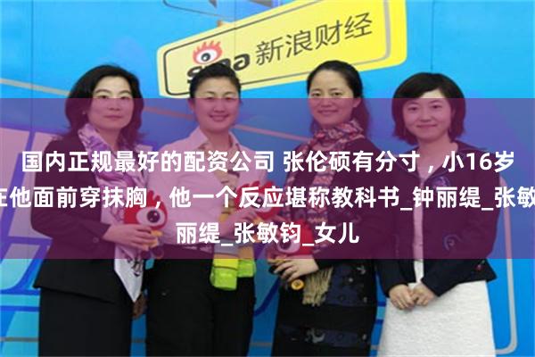 国内正规最好的配资公司 张伦硕有分寸 , 小16岁的继女在他面前穿抹胸 , 他一个反应堪称教科书_钟丽缇_张敏钧_女儿