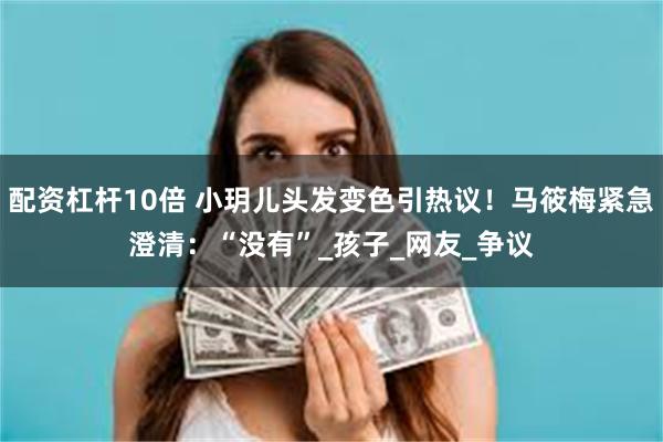配资杠杆10倍 小玥儿头发变色引热议！马筱梅紧急澄清：“没有”_孩子_网友_争议