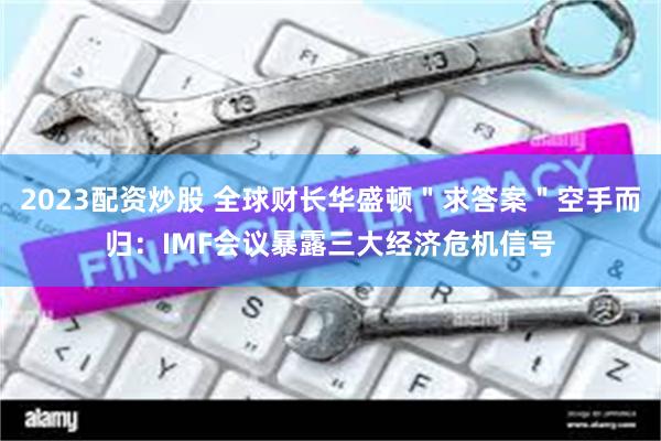 2023配资炒股 全球财长华盛顿＂求答案＂空手而归：IMF会议暴露三大经济危机信号