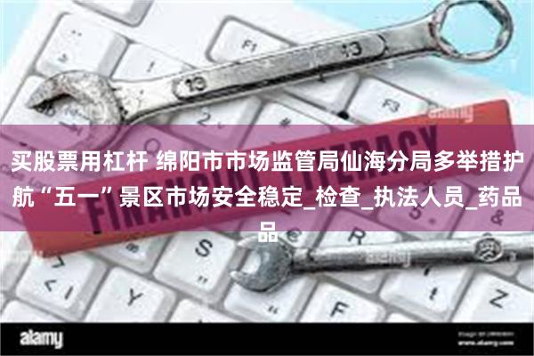 买股票用杠杆 绵阳市市场监管局仙海分局多举措护航“五一”景区市场安全稳定_检查_执法人员_药品