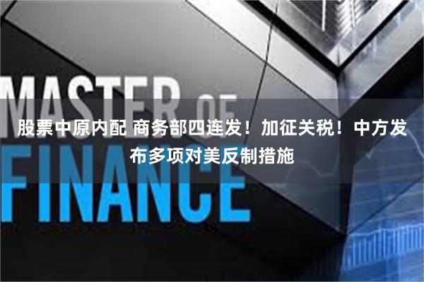 股票中原内配 商务部四连发！加征关税！中方发布多项对美反制措施