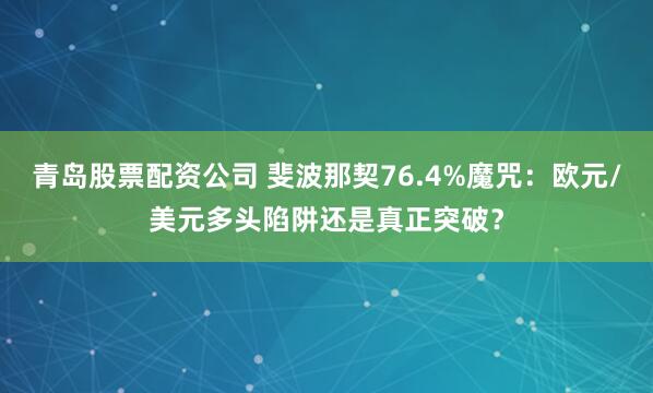 青岛股票配资公司 斐波那契76.4%魔咒：欧元/美元多头陷阱还是真正突破？