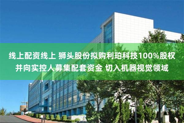 线上配资线上 狮头股份拟购利珀科技100%股权并向实控人募集配套资金 切入机器视觉领域