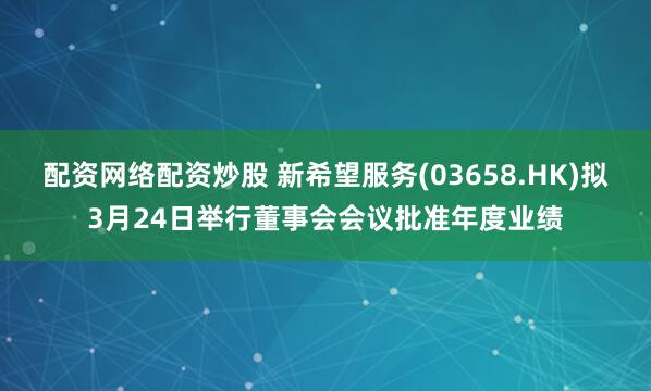 配资网络配资炒股 新希望服务(03658.HK)拟3月24日举行董事会会议批准年度业绩