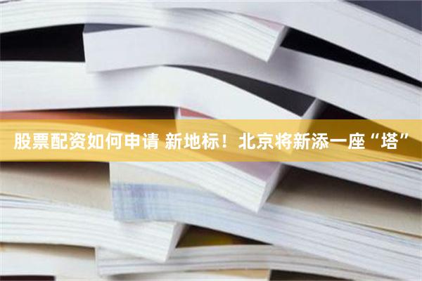 股票配资如何申请 新地标！北京将新添一座“塔”