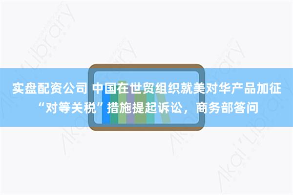 实盘配资公司 中国在世贸组织就美对华产品加征“对等关税”措施提起诉讼，商务部答问