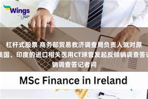 杠杆式股票 商务部贸易救济调查局负责人就对原产于美国、印度的进口相关医用CT球管发起反倾销调查答记者问