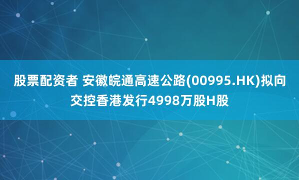 股票配资者 安徽皖通高速公路(00995.HK)拟向交控香港发行4998万股H股