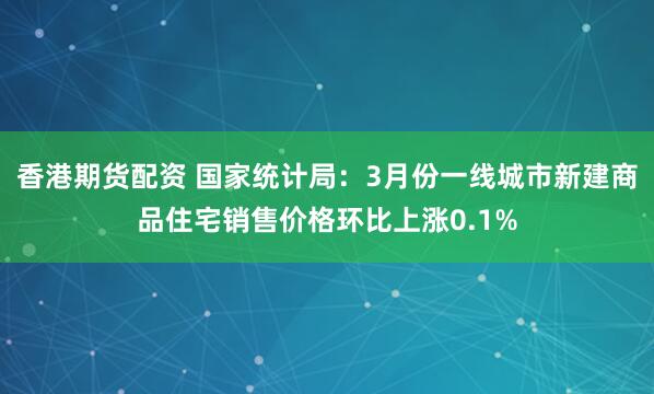 香港期货配资 国家统计局：3月份一线城市新建商品住宅销售价格环比上涨0.1%