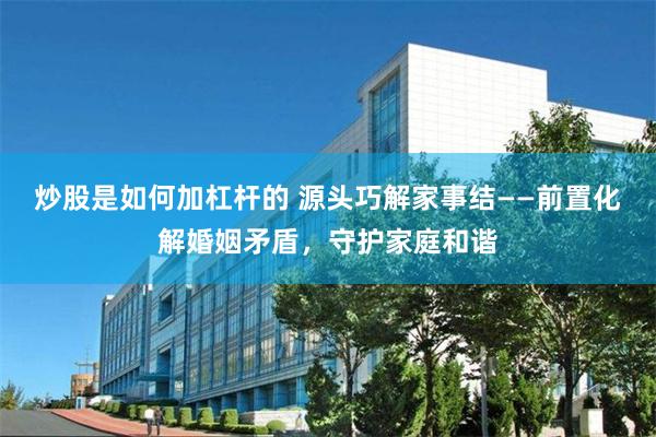 炒股是如何加杠杆的 源头巧解家事结——前置化解婚姻矛盾，守护家庭和谐