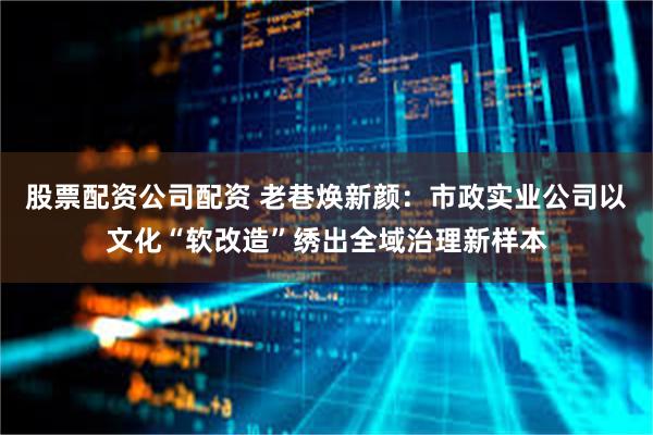 股票配资公司配资 老巷焕新颜：市政实业公司以文化“软改造”绣出全域治理新样本