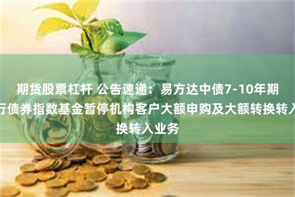期货股票杠杆 公告速递：易方达中债7-10年期国开行债券指数基金暂停机构客户大额申购及大额转换转入业务