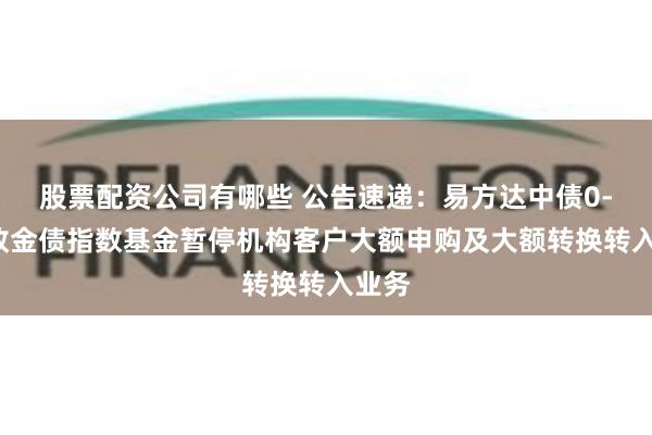 股票配资公司有哪些 公告速递：易方达中债0-3年政金债指数基金暂停机构客户大额申购及大额转换转入业务