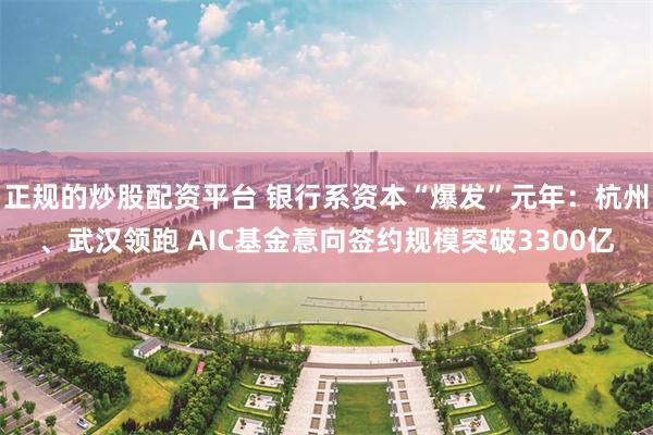 正规的炒股配资平台 银行系资本“爆发”元年：杭州、武汉领跑 AIC基金意向签约规模突破3300亿