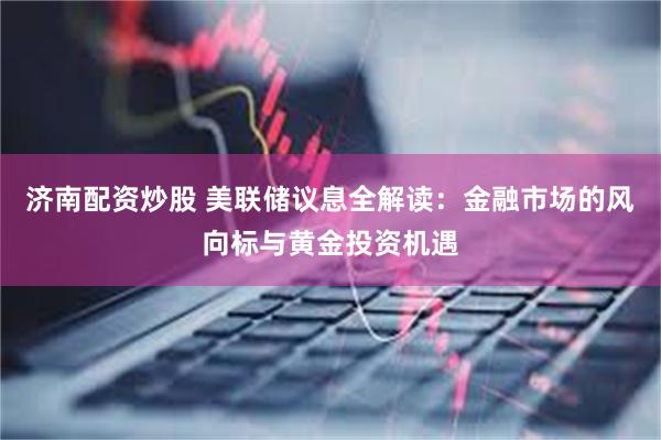 济南配资炒股 美联储议息全解读：金融市场的风向标与黄金投资机遇