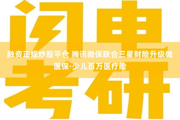 融资正规炒股平仓 腾讯微保联合三星财险升级微医保·少儿百万医疗险