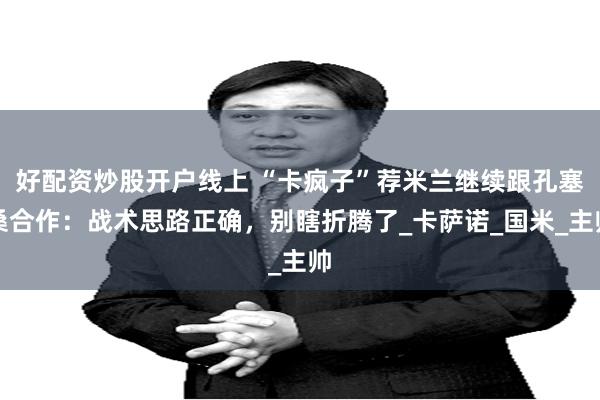 好配资炒股开户线上 “卡疯子”荐米兰继续跟孔塞桑合作：战术思路正确，别瞎折腾了_卡萨诺_国米_主帅