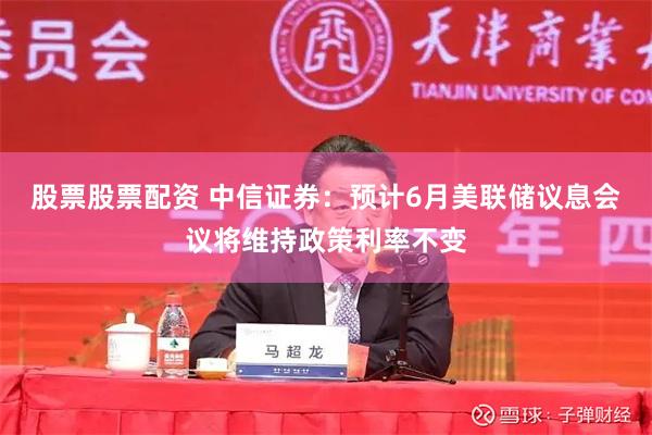 股票股票配资 中信证券：预计6月美联储议息会议将维持政策利率不变