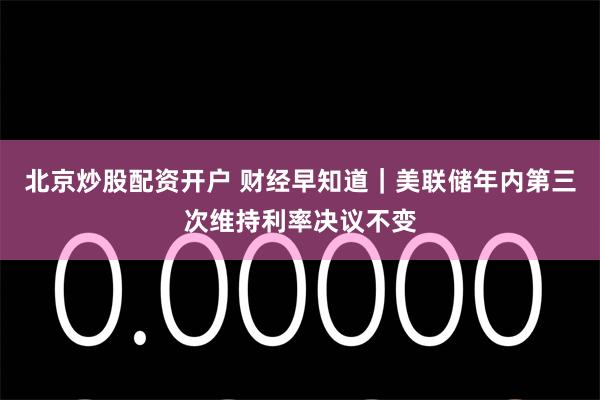 北京炒股配资开户 财经早知道｜美联储年内第三次维持利率决议不变