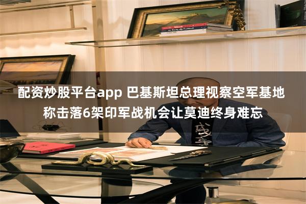 配资炒股平台app 巴基斯坦总理视察空军基地 称击落6架印军战机会让莫迪终身难忘